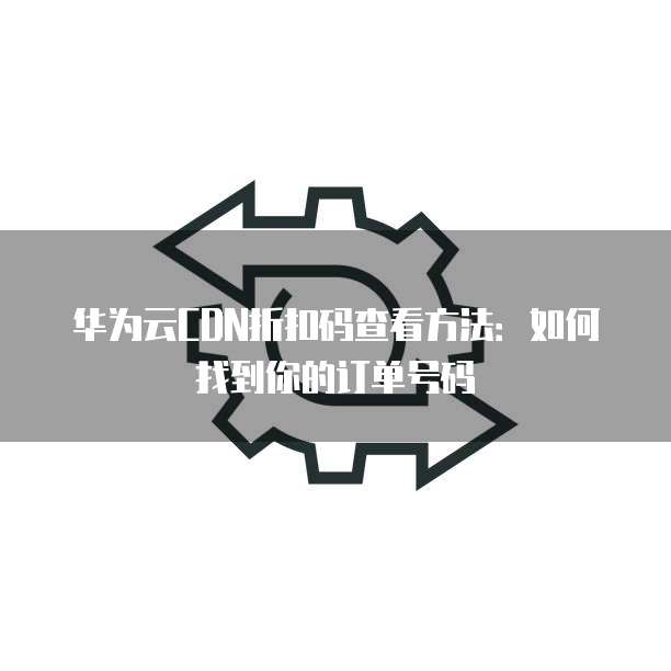 华为云CDN折扣码查看方法:如何找到你的订单号码