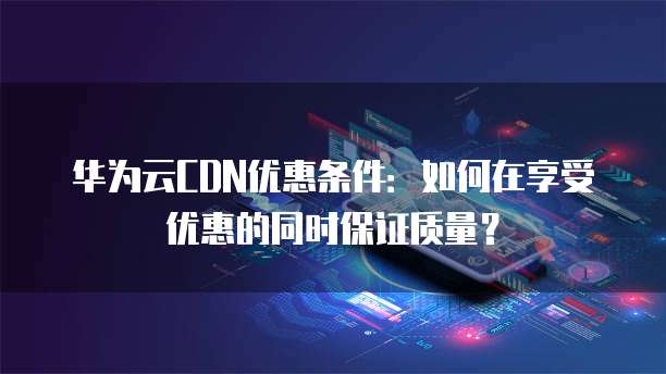华为云CDN优惠条件：如何在享受优惠的同时保证质量？