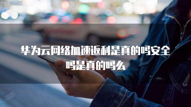 华为云网络加速返利是真的吗安全吗是真的吗么