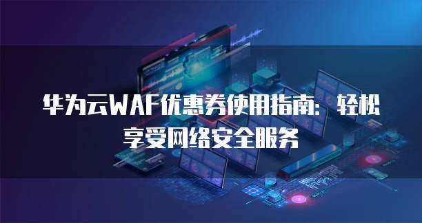 华为云WAF优惠券使用指南:轻松享受网络安全服务