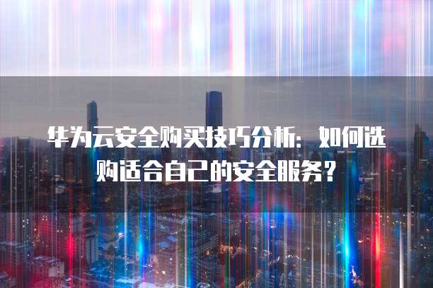 华为云安全购买技巧分析:如何选购适合自己的安全服务?