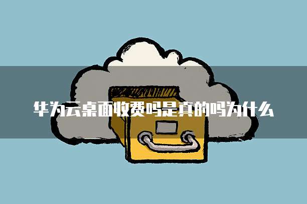 华为云桌面收费吗是真的吗为什么