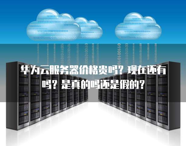 华为云服务器价格贵吗？现在还有吗？是真的吗还是假的？