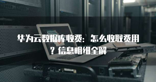 华为云数据库收费:怎么收取费用?信息明细全解