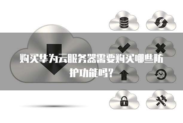 购买华为云服务器需要购买哪些防护功能吗?