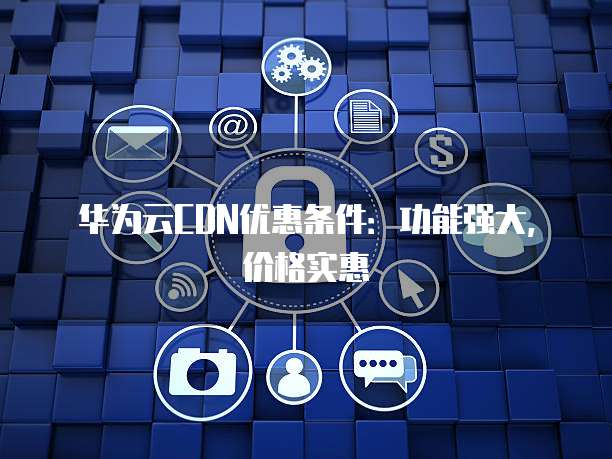 华为云CDN优惠条件:功能强大,价格实惠