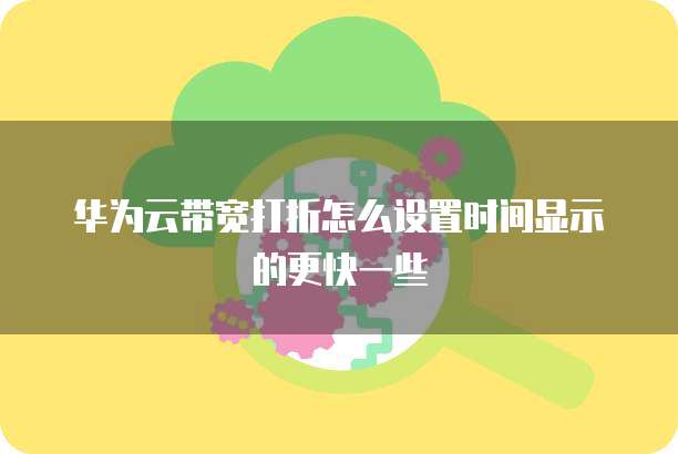 华为云带宽打折怎么设置时间显示的更快一些