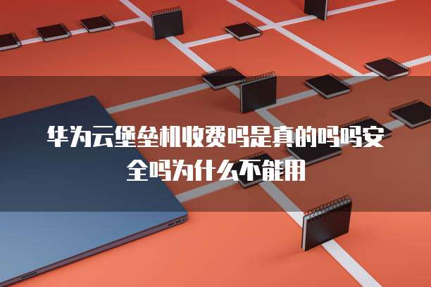 华为云堡垒机收费吗是真的吗吗安全吗为什么不能用