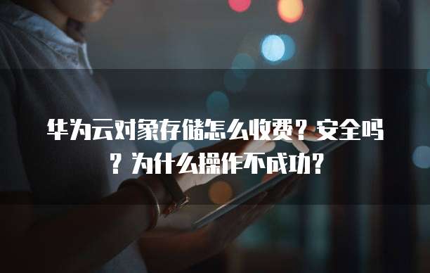 华为云对象存储怎么收费?安全吗?为什么操作不成功?