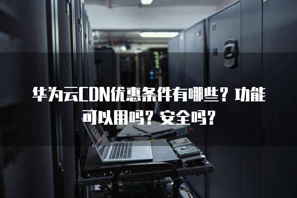 华为云CDN优惠条件有哪些?功能可以用吗?安全吗?