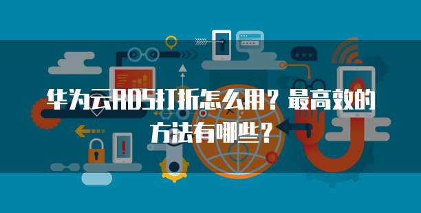 华为云RDS打折怎么用?最高效的方法有哪些?