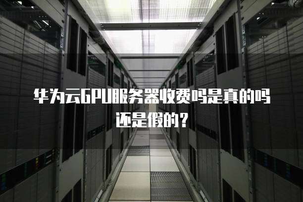 华为云GPU服务器收费吗是真的吗还是假的?