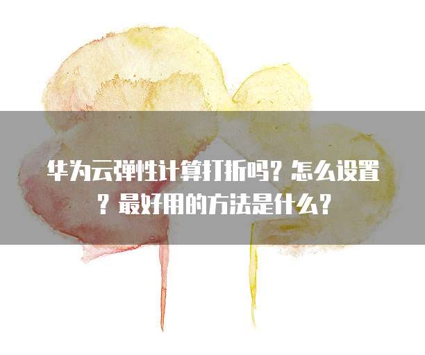 华为云弹性计算打折吗?怎么设置?最好用的方法是什么?