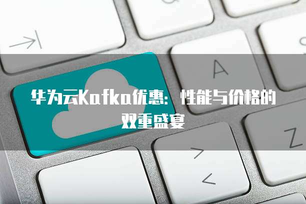 华为云Kafka优惠:性能与价格的双重盛宴
