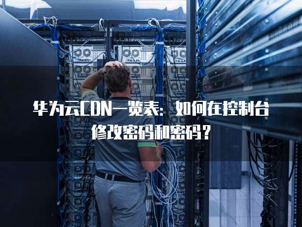 华为云CDN一览表:如何在控制台修改密码和密码?