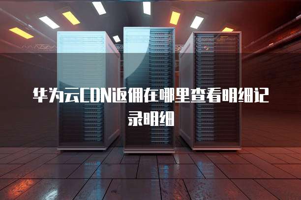 华为云CDN返佣在哪里查看明细记录明细