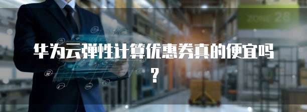 华为云弹性计算优惠券真的便宜吗?