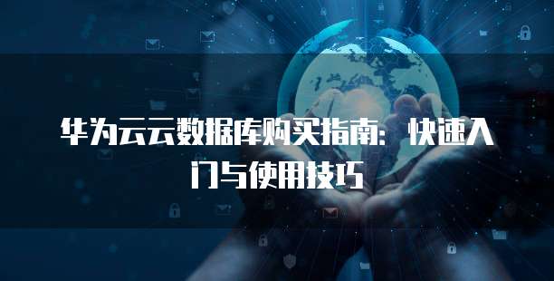 华为云云数据库购买指南:快速入门与使用技巧