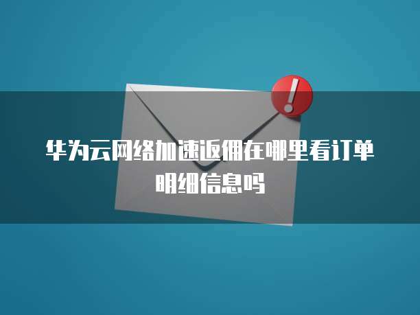 华为云网络加速返佣在哪里看订单明细信息吗