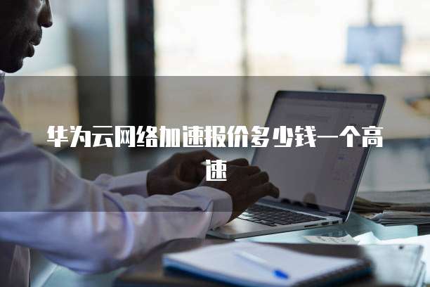 华为云网络加速报价多少钱一个高速
