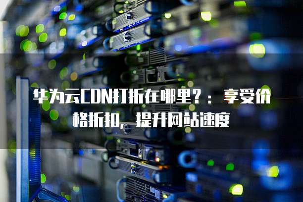 华为云CDN打折在哪里?:享受价格折扣,提升网站速度
