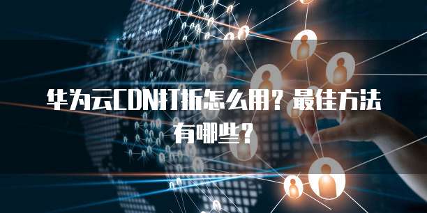 华为云CDN打折怎么用?最佳方法有哪些?