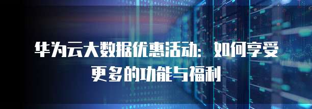 华为云大数据优惠活动:如何享受更多的功能与福利