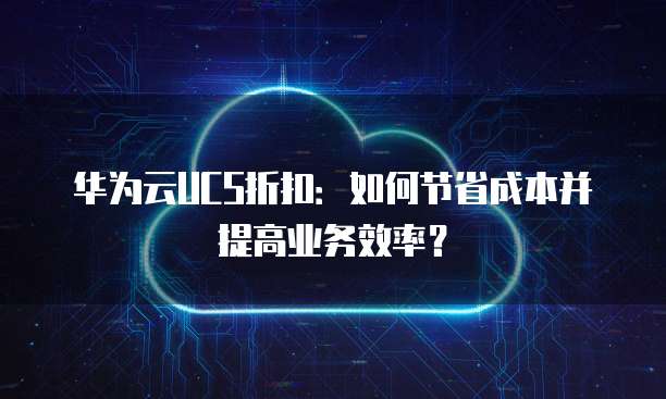 华为云UCS折扣:如何节省成本并提高业务效率?