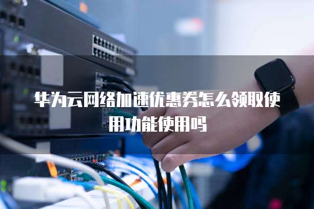 华为云网络加速优惠券怎么领取使用功能使用吗
