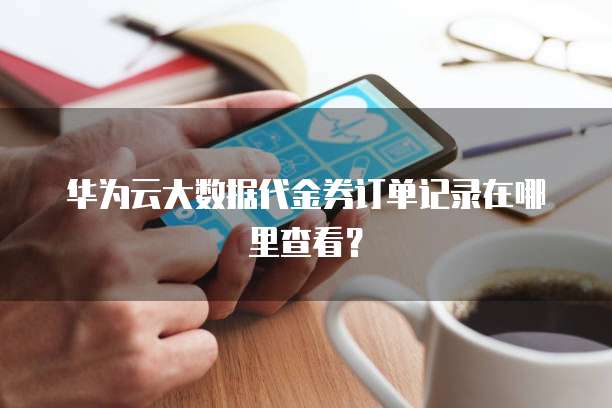 华为云大数据代金券订单记录在哪里查看?