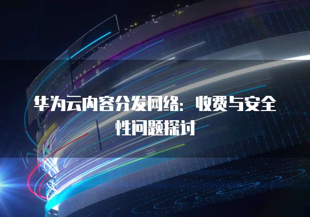 华为云内容分发网络:收费与安全性问题探讨
