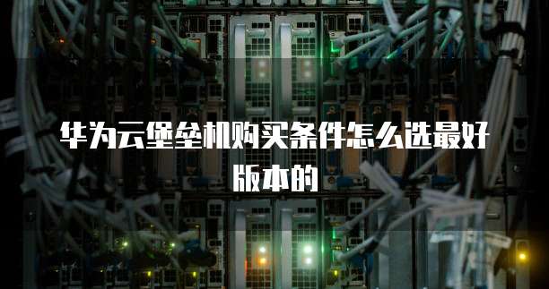 华为云堡垒机购买条件怎么选最好版本的