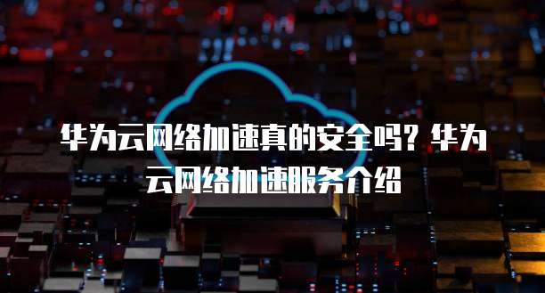 华为云网络加速真的安全吗？华为云网络加速服务介绍