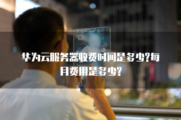 华为云服务器收费时间是多少?每月费用是多少?