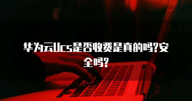 华为云Ucs是否收费是真的吗?安全吗?