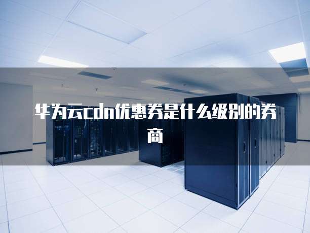 华为云cdn优惠券是什么级别的券商