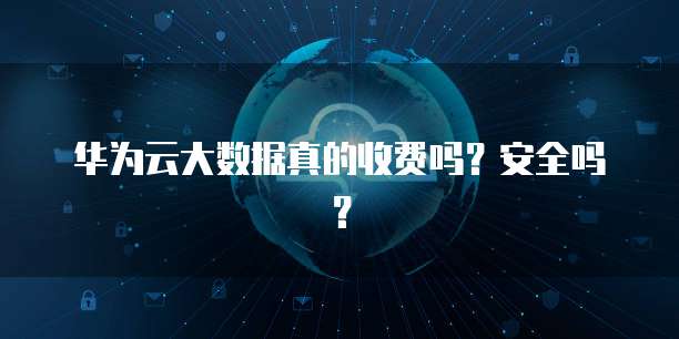 华为云大数据真的收费吗?安全吗?