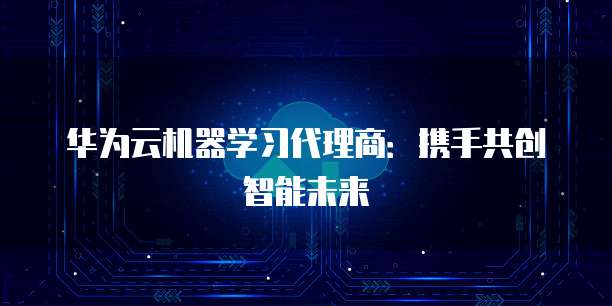 华为云机器学习代理商:携手共创智能未来