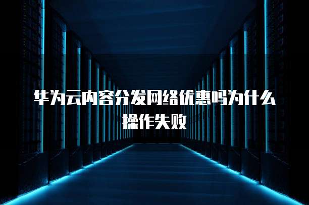 华为云内容分发网络优惠吗为什么操作失败
