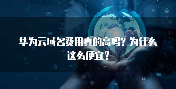 华为云域名费用真的高吗?为什么这么便宜?