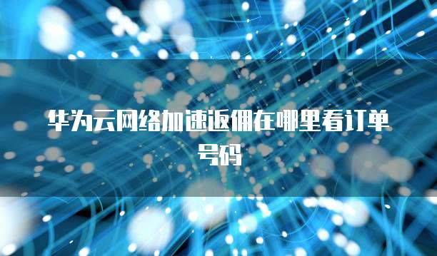 华为云网络加速返佣在哪里看订单号码