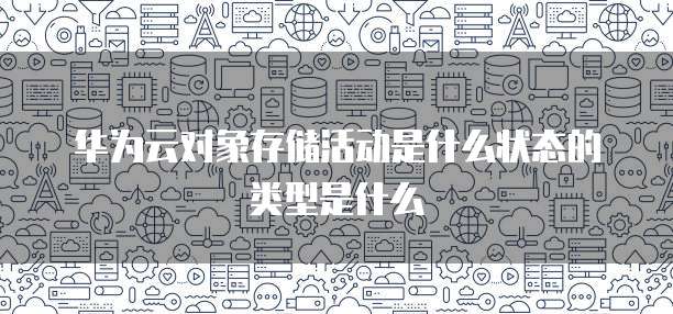 华为云对象存储活动是什么状态的类型是什么