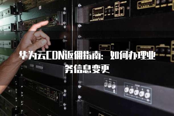 华为云CDN返佣指南:如何办理业务信息变更