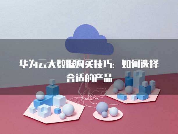华为云大数据购买技巧:如何选择合适的产品