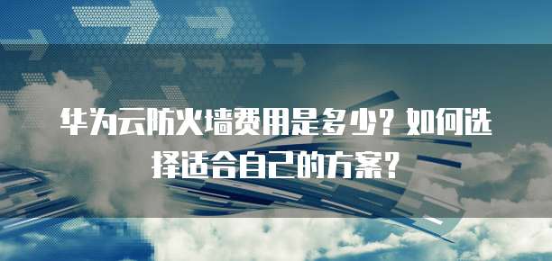 华为云防火墙费用是多少?如何选择适合自己的方案?