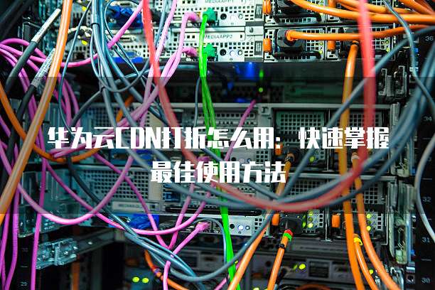 华为云CDN打折怎么用:快速掌握最佳使用方法
