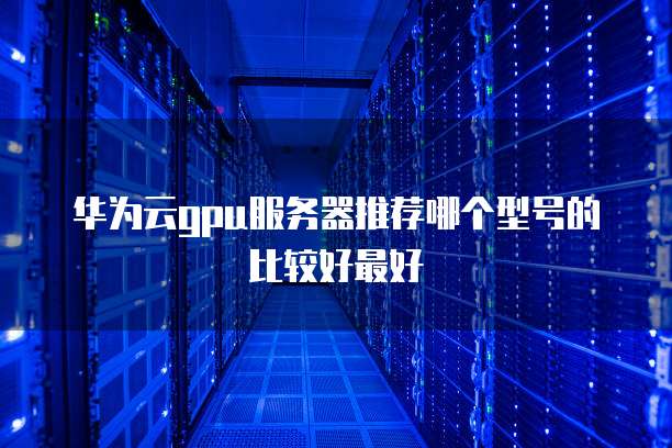 华为云gpu服务器推荐哪个型号的比较好最好