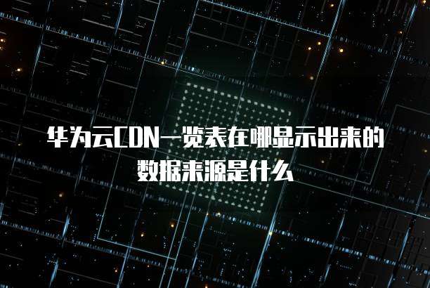 华为云CDN一览表在哪显示出来的数据来源是什么