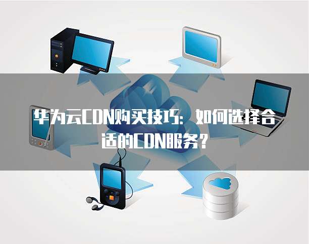 华为云CDN购买技巧：如何选择合适的CDN服务？