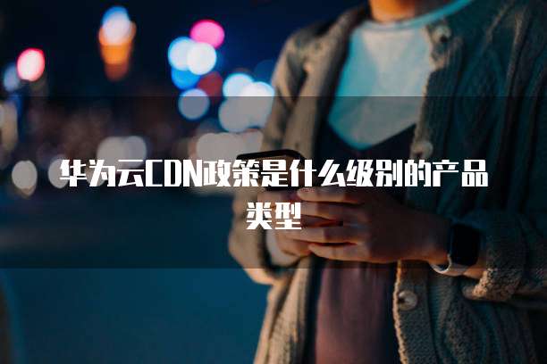 华为云CDN政策是什么级别的产品类型
